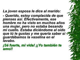 La joven esposa le dice al marido: - Querido, estoy complacida de que pienses así. Efectivamente, ese hombre no ha visto en muchos años una mujer, pero no estaba besando mi cuello. Estaba diciéndome al oído que tú le gustas y me quería saber si guardábamos la vaselina en el lavabo. ¡Sé fuerte, mi vida! ¡¡Yo también te amo!! 
