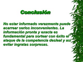 Conclusión   No estar informado verazmente puede acarrear serios inconvenientes. La información pronta y exacta es fundamental para sortear con éxito el ataque de la competencia desleal y así evitar ingratas sorpresas.   