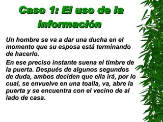 Caso 1: El uso de la información   Un hombre se va a dar una ducha en el momento que su esposa está terminando de hacerlo. En ese preciso instante suena el timbre de la puerta. Después de algunos segundos de duda, ambos deciden que ella irá, por lo cual, se envuelve en una toalla, va, abre la puerta y se encuentra con el vecino de al lado de casa. 