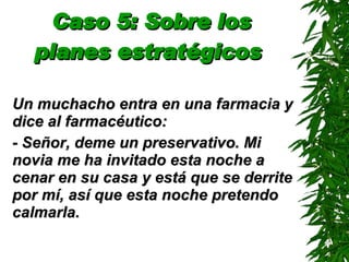 Caso 5: Sobre los planes estratégicos   Un muchacho entra en una farmacia y dice al farmacéutico: - Señor, deme un preservativo. Mi novia me ha invitado esta noche a cenar en su casa y está que se derrite por mí, así que esta noche pretendo calmarla. 