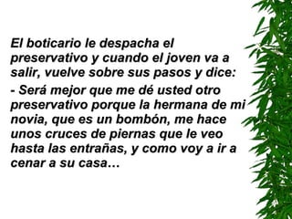 El boticario le despacha el preservativo y cuando el joven va a salir, vuelve sobre sus pasos y dice: - Será mejor que me dé usted otro preservativo porque la hermana de mi novia, que es un bombón, me hace unos cruces de piernas que le veo hasta las entrañas, y como voy a ir a cenar a su casa… 