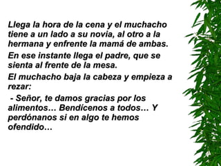 Llega la hora de la cena y el muchacho tiene a un lado a su novia, al otro a la hermana y enfrente la mamá de ambas. En ese instante llega el padre, que se sienta al frente de la mesa. El muchacho baja la cabeza y empieza a rezar: - Señor, te damos gracias por los alimentos…  B endícenos a todos…  Y  perdónanos si en algo te hemos ofendido… 