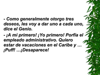 - Como generalmente otorgo tres deseos, les voy a dar uno a cada uno, dice el Genio. - ¡A mi primero! ¡Yo primero! Porfía el empleado administrativo. Quiero estar de vacaciones en el Caribe y …  ¡ Puf f!  …¡ D esaparece! 