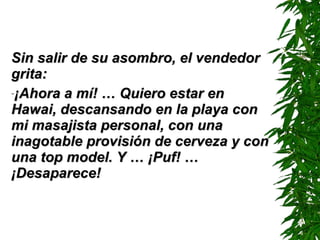 Sin salir de su asombro, el vendedor grita: ¡Ahora a mí! … Quiero estar en Hawai, descansando en la playa con mi masajista personal, con una inagotable provisión de cerveza y con una top model. Y …  ¡ Puf !  … ¡ D esaparece! 