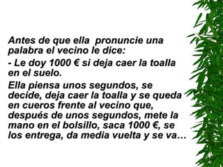Antes de que ella  pronuncie una palabra el vecino le dice: -  Le doy 1000  €  si deja caer la toalla en el suelo. Ella piensa unos segundos, se decide, deja caer la toalla y se queda en cueros frente al vecino que, después de unos segundos, mete la mano en el bolsillo, saca 1000  € , se los entrega, da media vuelta y se va… 