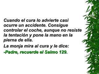 Cuando el cura lo advierte casi ocurre un accidente. Consigue controlar el coche ,  aunque no resiste la tentación y pone la mano en la pierna de ella. La monja mira al cura y le dice: -Padre, recuerde el Salmo 129. 