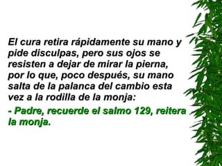 El cura retira rápidamente su mano y pide disculpas, pero sus ojos se resisten a dejar de mirar la pierna, por lo que, poco después, su mano salta de la palanca del cambio esta vez a la rodilla de la monja: - Padre, recuerde el salmo 129 ,  reitera la monja. 
