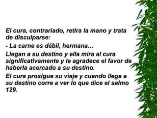 El cura, contrariado, retira la mano y trata de disculparse: - La carne es débil, hermana… Llegan a su destino y ella mira al cura significativamente y le agradece el favor de haberla acercado a su destino. El cura prosigue su viaje y cuando llega a su destino corre a ver lo que dice el salmo 129. 