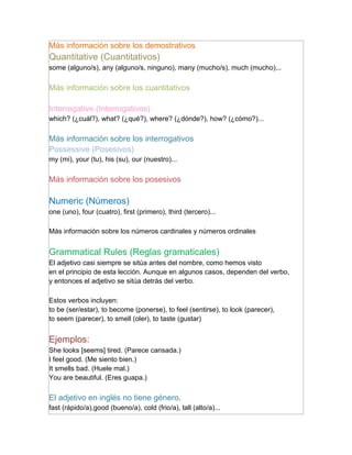 Más información sobre los demostrativos
Quantitative (Cuantitativos)
some (alguno/s), any (alguno/s, ninguno), many (mucho/s), much (mucho)...

Más información sobre los cuantitativos

Interrogative (Interrogativos)
which? (¿cuál?), what? (¿qué?), where? (¿dónde?), how? (¿cómo?)...

Más información sobre los interrogativos
Possessive (Posesivos)
my (mi), your (tu), his (su), our (nuestro)...

Más información sobre los posesivos

Numeric (Números)
one (uno), four (cuatro), first (primero), third (tercero)...

Más información sobre los números cardinales y números ordinales


Grammatical Rules (Reglas gramaticales)
El adjetivo casi siempre se sitúa antes del nombre, como hemos visto
en el principio de esta lección. Aunque en algunos casos, dependen del verbo,
y entonces el adjetivo se sitúa detrás del verbo.

Estos verbos incluyen:
to be (ser/estar), to become (ponerse), to feel (sentirse), to look (parecer),
to seem (parecer), to smell (oler), to taste (gustar)


Ejemplos:
She looks [seems] tired. (Parece cansada.)
I feel good. (Me siento bien.)
It smells bad. (Huele mal.)
You are beautiful. (Eres guapa.)

El adjetivo en inglés no tiene género.
fast (rápido/a),good (bueno/a), cold (frio/a), tall (alto/a)...
 