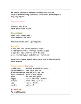 En general, los adjetivos no tienen una forma plural. Solo los
adjetivos demostrativos y cuantitativos tienen formas diferentes para el
singular y el plural:


Demostrativos:

this pencil (este lápiz)
these pencils (estos lápices)

Cuantitativos:
much money (mucho dinero)
many books (muchos libros)

Podemos usar dos o más adjetivos juntos.

Ejemplos:
a small black book (un libro pequeño y negro)
a pretty Spanish woman (una mujer española guapa)
a large glass table (una mesa grande de vidrio)
a wonderful old city (una ciudad antigua y maravillosa)

Como norma general, seguimos el siguiente orden cuando utilizamos
varios adjetivos:

Tipo de adjetivo Ejemplos
opinión /valor       delicious, wonderful, nice, pretty ...
tamaño y longitud    short, large, small, tall ...
edad / temperatura   new, old, young, hot, cold ...
forma y superficie   round, fat, thin, square ...
color                red, black, blue, green ...
origen               Spanish, American, Columbian ...
material              silver, cotton, paper, iron ...
uso                  electric, political ...
nombre                bath (towel)

EXAMPLES:
*a small blue jean.
 