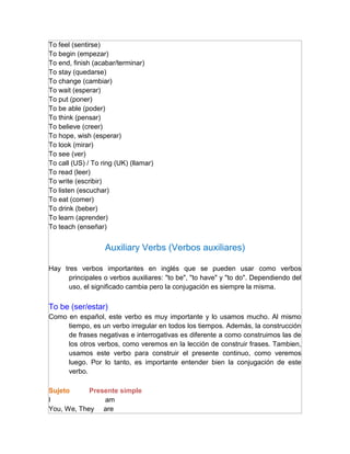 To feel (sentirse)
To begin (empezar)
To end, finish (acabar/terminar)
To stay (quedarse)
To change (cambiar)
To wait (esperar)
To put (poner)
To be able (poder)
To think (pensar)
To believe (creer)
To hope, wish (esperar)
To look (mirar)
To see (ver)
To call (US) / To ring (UK) (llamar)
To read (leer)
To write (escribir)
To listen (escuchar)
To eat (comer)
To drink (beber)
To learn (aprender)
To teach (enseñar)


                   Auxiliary Verbs (Verbos auxiliares)

Hay tres verbos importantes en inglés que se pueden usar como verbos
      principales o verbos auxiliares: "to be", "to have" y "to do". Dependiendo del
      uso, el significado cambia pero la conjugación es siempre la misma.

To be (ser/estar)
Como en español, este verbo es muy importante y lo usamos mucho. Al mismo
     tiempo, es un verbo irregular en todos los tiempos. Además, la construcción
     de frases negativas e interrogativas es diferente a como construimos las de
     los otros verbos, como veremos en la lección de construir frases. Tambien,
     usamos este verbo para construir el presente continuo, como veremos
     luego. Por lo tanto, es importante entender bien la conjugación de este
     verbo.

Sujeto      Presente simple
I               am
You, We, They are
 