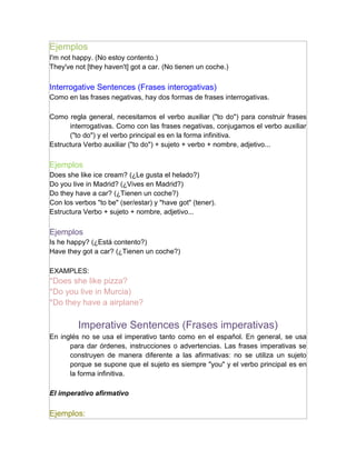Ejemplos
I'm not happy. (No estoy contento.)
They've not [they haven't] got a car. (No tienen un coche.)

Interrogative Sentences (Frases interogativas)
Como en las frases negativas, hay dos formas de frases interrogativas.

Como regla general, necesitamos el verbo auxiliar ("to do") para construir frases
      interrogativas. Como con las frases negativas, conjugamos el verbo auxiliar
      ("to do") y el verbo principal es en la forma infinitiva.
Estructura Verbo auxiliar ("to do") + sujeto + verbo + nombre, adjetivo...

Ejemplos
Does she like ice cream? (¿Le gusta el helado?)
Do you live in Madrid? (¿Vives en Madrid?)
Do they have a car? (¿Tienen un coche?)
Con los verbos "to be" (ser/estar) y "have got" (tener).
Estructura Verbo + sujeto + nombre, adjetivo...

Ejemplos
Is he happy? (¿Está contento?)
Have they got a car? (¿Tienen un coche?)

EXAMPLES:
*Does she like pizza?
*Do you live in Murcia)
*Do they have a airplane?

         Imperative Sentences (Frases imperativas)
En inglés no se usa el imperativo tanto como en el español. En general, se usa
      para dar órdenes, instrucciones o advertencias. Las frases imperativas se
      construyen de manera diferente a las afirmativas: no se utiliza un sujeto
      porque se supone que el sujeto es siempre "you" y el verbo principal es en
      la forma infinitiva.

El imperativo afirmativo

Ejemplos:
 