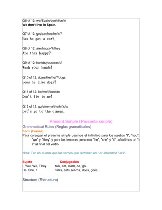Q6 of 12: we/Spain/don't/live/in
We don't live in Spain.

Q7 of 12: got/car/has/he/a/?
Has he got a car?

Q8 of 12: are/happy/?/they
Are they happy?

Q9 of 12: hands/your/wash/!
Wash your hands!

Q10 of 12: does/like/he/?/dogs
Does he like dogs?

Q11 of 12: lie/me/!/don't/to
Don't lie to me!

Q12 of 12: go/cinema/the/let's/to
Let's go to the cinema.

                    Present Simple (Presente simple)
Grammatical Rules (Reglas gramaticales)
Form (Forma)
Para conjugar el presente simple usamos el inifinitivo para los sujetos "I", "you",
      "we" y "they" y para las terceras personas "he", "she" y "it", añadimos un "-
      s" al final del verbo.

Nota: Ten en cuenta que los verbos que terminen en "-o" añadimos "-es".

Sujeto                      Conjugación
I, You, We, They        talk, eat, learn, do, go...
He, She, It             talks, eats, learns, does, goes...

Structure (Estructura)
 