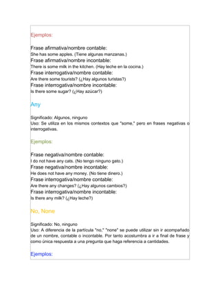 Ejemplos:

Frase afirmativa/nombre contable:
She has some apples. (Tiene algunas manzanas.)
Frase afirmativa/nombre incontable:
There is some milk in the kitchen. (Hay leche en la cocina.)
Frase interrogativa/nombre contable:
Are there some tourists? (¿Hay algunos turistas?)
Frase interrogativa/nombre incontable:
Is there some sugar? (¿Hay azúcar?)


Any

Significado: Algunos, ninguno
Uso: Se utiliza en los mismos contextos que "some," pero en frases negativas o
interrogativas.

Ejemplos:

Frase negativa/nombre contable:
I do not have any cats. (No tengo ninguno gato.)
Frase negativa/nombre incontable:
He does not have any money. (No tiene dinero.)
Frase interrogativa/nombre contable:
Are there any changes? (¿Hay algunos cambios?)
Frase interrogativa/nombre incontable:
Is there any milk? (¿Hay leche?)


No, None

Significado: No, ninguno
Uso: A diferencia de la partícula "no," "none" se puede utilizar sin ir acompañado
de un nombre, contable o incontable. Por tanto acostumbra a ir a final de frase y
como única respuesta a una pregunta que haga referencia a cantidades.

Ejemplos:
 
