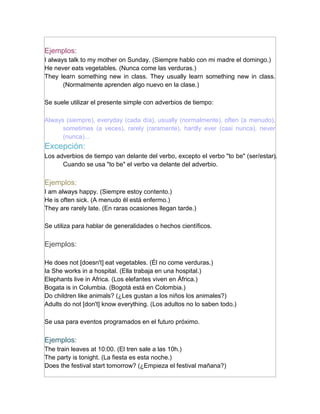 Ejemplos:
I always talk to my mother on Sunday. (Siempre hablo con mi madre el domingo.)
He never eats vegetables. (Nunca come las verduras.)
They learn something new in class. They usually learn something new in class.
       (Normalmente aprenden algo nuevo en la clase.)

Se suele utilizar el presente simple con adverbios de tiempo:

Always (siempre), everyday (cada día), usually (normalmente), often (a menudo),
      sometimes (a veces), rarely (raramente), hardly ever (casi nunca), never
      (nunca)...
Excepción:
Los adverbios de tiempo van delante del verbo, excepto el verbo "to be" (ser/estar).
      Cuando se usa "to be" el verbo va delante del adverbio.

Ejemplos:
I am always happy. (Siempre estoy contento.)
He is often sick. (A menudo él está enfermo.)
They are rarely late. (En raras ocasiones llegan tarde.)

Se utiliza para hablar de generalidades o hechos científicos.

Ejemplos:

He does not [doesn't] eat vegetables. (Él no come verduras.)
Ia She works in a hospital. (Ella trabaja en una hospital.)
Elephants live in Africa. (Los elefantes viven en África.)
Bogata is in Columbia. (Bogotà está en Colombia.)
Do children like animals? (¿Les gustan a los niños los animales?)
Adults do not [don't] know everything. (Los adultos no lo saben todo.)

Se usa para eventos programados en el futuro próximo.

Ejemplos:
The train leaves at 10:00. (El tren sale a las 10h.)
The party is tonight. (La fiesta es esta noche.)
Does the festival start tomorrow? (¿Empieza el festival mañana?)
 