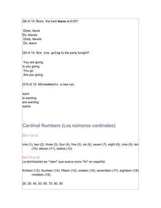 Q8 of 10: Does the train leave at 8:00?


Does, leave
Do, leaves
Does, leaves
Do, leave


Q9 of 10: Are you going to the party tonight?


 You are going
Is you going
 You go
 Are you going


Q10 of 10: Michaelwants a new car.


want
is wanting
are wanting
wants




Cardinal Numbers (Los números cardinales)

Del 1 al 12

one (1), two (2), three (3), four (4), five (5), six (6), seven (7), eight (8), nine (9), ten
      (10), eleven (11), twelve (12)

Del 13 al 19
La terminación es "-teen" que suena como "tin" en español.

thirteen (13), fourteen (14), fifteen (15), sixteen (16), seventeen (17), eighteen (18)
       nineteen (19)

20, 30, 40, 50, 60, 70, 80, 90
 