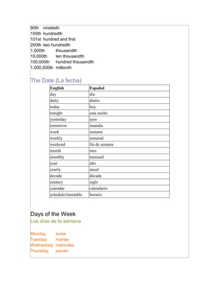 90th ninetieth
100th hundredth
101st hundred and first
200th two hundredth
1,000th     thousandth
10,000th    ten thousandth
100,000th hundred thousandth
1,000,000th millionth


The Date (La fecha)
        English              Español
        day                  día
        daily                diario
        today                hoy
        tonight              esta noche
        yesterday            ayer
        tomorrow             manaña
        week                 semana
        weekly               semanal
        weekend              fin de semana
        month                mes
        monthly              mensual
        year                 año
        yearly               anual
        decade               década
        century              siglo
        calendar             calendario
        schedule/timetable   horario



Days of the Week
Los días de la semana

Monday      lunes
Tuesday     martes
Wednesday   miércoles
Thursday    jueves
 