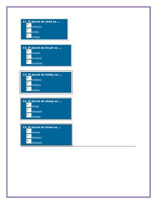 11. El plural de child es ...

      children

      childs

      childes



12. El plural de brush es ...

      brushs

      brushes

      brushies



13. El plural de hobby es ...

      hobbies

      hobbys

      hobbis



14. El plural de sheep es ...

      sheep

      sheepes

      sheeps



15. El plural de dress es ...

      dreses

      dresses

      dressies
 