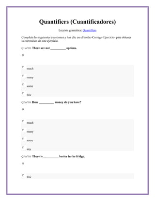 Quantifiers (Cuantificadores)
                                Lección gramática: Quantifiers

Completa las siguientes cuestiones y haz clic en el botón -Corregir Ejercicio- para obtener
la corrección de este ejercicio.

Q1 of 10:   There are not __________ options.




    much

    many

    some

    few

Q2 of 10:   How __________ money do you have?




    much

    many

    some

    any

Q3 of 10:   There is __________ butter in the fridge.




    few
 