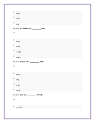 many

    some

    any

Q4 of 10:   We don't have __________ time.




    many

    some

    a little

    much

Q5 of 10:   Do you have __________ milk?




    many

    any

    a few

    some

Q6 of 10:   Amy has __________ friends.




    a lot of
 