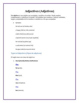 Adjectives (Adjetivos)
Un adjetivo es una palabra que acompaña y modifica al nombre. Puede ampliar,
complementar o cuantificar su tamaño. Son palabras que nombran o indican cualidades,
rasgos y propiedades de los nombres o sustantivos a los que acompañan.

       Ejemplos:

       the tall man (el hombre alto)

       a happy child (un niño contento)

       a dark street (una calle oscura)

       a Spanish woman (una mujer española)

       the red ball (la pelota roja)

       a cold winter (un invierno frío)

       the glass table (la mesa de vidrio)

Types of Adjectives (Tipos de adjetivos)

El inglés tiene seis clases de adjetivos:

   1. Descriptive/Qualitative (Calificativos)

       Play

       fat (gordo),

       Play

       blue (azul),

       Play

       nice (simpático),

       Play

       hot (caliente),
 