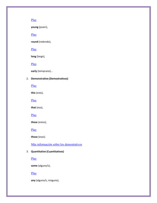 Play

   young (joven),

   Play

   round (redondo),

   Play

   long (largo),

   Play

   early (temprano)...

2. Demonstrative (Demostrativos)

   Play

   this (esto),

   Play

   that (eso),

   Play

   these (estos),

   Play

   those (esos)

   Más información sobre los demostrativos

3. Quantitative (Cuantitativos)

   Play

   some (alguno/s),

   Play

   any (alguno/s, ninguno),
 