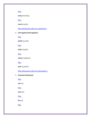 Play

   many (mucho/s),

   Play

   much (mucho)...

   Más información sobre los cuantitativos

4. Interrogative (Interrogativos)

   Play

   which? (¿cuál?),

   Play

   what? (¿qué?),

   Play

   where? (¿dónde?),

   Play

   how? (¿cómo?)...

   Más información sobre los interrogativos

5. Possessive (Posesivos)

   Play

   my (mi),

   Play

   your (tu),

   Play

   his (su),

   Play
 