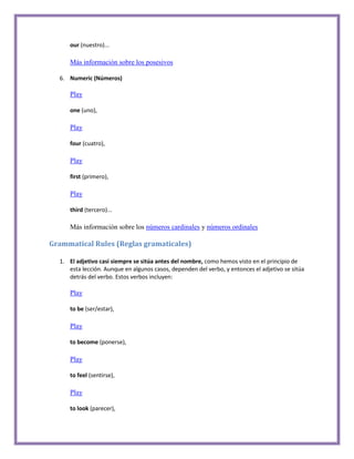 our (nuestro)...

     Más información sobre los posesivos

  6. Numeric (Números)

     Play

     one (uno),

     Play

     four (cuatro),

     Play

     first (primero),

     Play

     third (tercero)...

     Más información sobre los números cardinales y números ordinales

Grammatical Rules (Reglas gramaticales)

  1. El adjetivo casi siempre se sitúa antes del nombre, como hemos visto en el principio de
     esta lección. Aunque en algunos casos, dependen del verbo, y entonces el adjetivo se sitúa
     detrás del verbo. Estos verbos incluyen:

     Play

     to be (ser/estar),

     Play

     to become (ponerse),

     Play

     to feel (sentirse),

     Play

     to look (parecer),
 