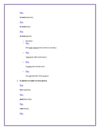 Play

   to seem (parecer),

   Play

   to smell (oler),

   Play

   to taste (gustar)

       o   Ejemplos:
       o   Play

           She looks [seems] tired. (Parece cansada.)

       o   Play

           I feel good. (Me siento bien.)

       o   Play

           It smells bad. (Huele mal.)

       o   Play

           You are beautiful. (Eres guapa.)

2. El adjetivo en inglés no tiene género.

   Play

   fast (rápido/a),

   Play

   good (bueno/a),

   Play

   cold (frio/a),

   Play
 