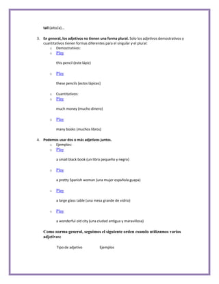 tall (alto/a)...

3. En general, los adjetivos no tienen una forma plural. Solo los adjetivos demostrativos y
   cuantitativos tienen formas diferentes para el singular y el plural:
       o Demostrativos:
       o    Play

            this pencil (este lápiz)

       o    Play

            these pencils (estos lápices)

       o    Cuantitativos:
       o    Play

            much money (mucho dinero)

       o    Play

            many books (muchos libros)

4. Podemos usar dos o más adjetivos juntos.
      o Ejemplos:
       o    Play

            a small black book (un libro pequeño y negro)

       o    Play

            a pretty Spanish woman (una mujer española guapa)

       o    Play

            a large glass table (una mesa grande de vidrio)

       o    Play

            a wonderful old city (una ciudad antigua y maravillosa)

   Como norma general, seguimos el siguiente orden cuando utilizamos varios
   adjetivos:

             Tipo de adjetivo           Ejemplos
 