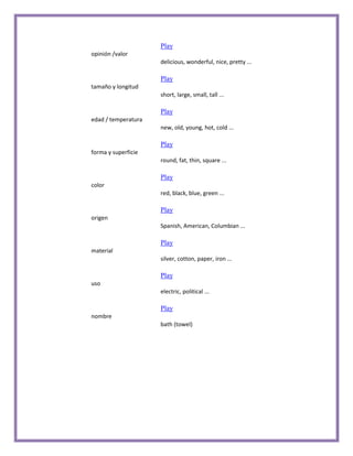 Play
opinión /valor
                     delicious, wonderful, nice, pretty ...

                     Play
tamaño y longitud
                     short, large, small, tall ...

                     Play
edad / temperatura
                     new, old, young, hot, cold ...

                     Play
forma y superficie
                     round, fat, thin, square ...

                     Play
color
                     red, black, blue, green ...

                     Play
origen
                     Spanish, American, Columbian ...

                     Play
material
                     silver, cotton, paper, iron ...

                     Play
uso
                     electric, political ...

                     Play
nombre
                     bath (towel)
 