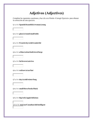 Adjetivos (Adjectives)
Completa las siguientes cuestiones y haz clic en el botón -Corregir Ejercicio- para obtener
la corrección de este ejercicio.

Q1 of 10:   Spanish/beautiful/a/woman/young



Q2 of 10:   glass/a/round/small/table



Q3 of 10:   French/city/a/old/wonderful



Q4 of 10:   a/blue/cotton/bath/towel/large



Q5 of 10:   fat/brown/cats/two



Q6 of 10:   red/new/a/car/fast



Q7 of 10:   day/a/cold/winter/long



Q8 of 10:   small/three/books/black



Q9 of 10:   big/red/a/apple/delicious


Q10 of 10:   man/an/Canadian/old/intelligent
 