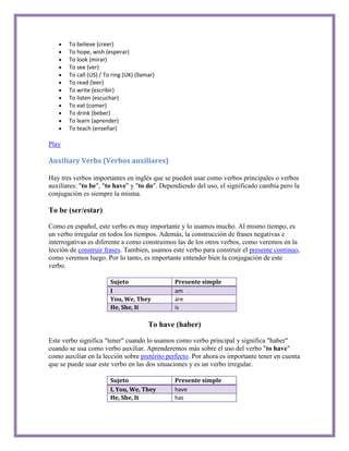 To believe (creer)
       To hope, wish (esperar)
       To look (mirar)
       To see (ver)
       To call (US) / To ring (UK) (llamar)
       To read (leer)
       To write (escribir)
       To listen (escuchar)
       To eat (comer)
       To drink (beber)
       To learn (aprender)
       To teach (enseñar)

Play

Auxiliary Verbs (Verbos auxiliares)

Hay tres verbos importantes en inglés que se pueden usar como verbos principales o verbos
auxiliares: "to be", "to have" y "to do". Dependiendo del uso, el significado cambia pero la
conjugación es siempre la misma.

To be (ser/estar)

Como en español, este verbo es muy importante y lo usamos mucho. Al mismo tiempo, es
un verbo irregular en todos los tiempos. Además, la construcción de frases negativas e
interrogativas es diferente a como construimos las de los otros verbos, como veremos en la
lección de construir frases. Tambien, usamos este verbo para construir el presente continuo,
como veremos luego. Por lo tanto, es importante entender bien la conjugación de este
verbo.

                        Sujeto                 Presente simple
                        I                      am
                        You, We, They          are
                        He, She, It            is

                                        To have (haber)

Este verbo significa "tener" cuando lo usamos como verbo principal y significa "haber"
cuando se usa como verbo auxiliar. Aprenderemos más sobre el uso del verbo "to have"
como auxiliar en la lección sobre pretérito perfecto. Por ahora es importante tener en cuenta
que se puede usar este verbo en las dos situaciones y es un verbo irregular.

                        Sujeto                 Presente simple
                        I, You, We, They       have
                        He, She, It            has
 