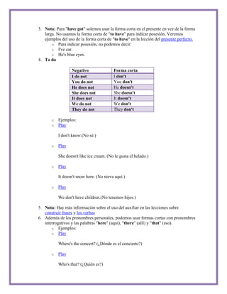 3. Nota: Para "have got" solemos usar la forma corta en el presente en vez de la forma
   larga. No usamos la forma corta de "to have" para indicar posesión. Veremos
   ejemplos del uso de la forma corta de "to have" en la lección del presente perfecto.
       o Para indicar posesión, no podemos decir:
       o I've car.
       o He's blue eyes.
4. To do

                  Negativo                Forma corta
                  I do not                I don't
                  You do not              You don't
                  He does not             He doesn't
                  She does not            She doesn't
                  It does not             It doesn't
                  We do not               We don't
                  They do not             They don't

       o   Ejemplos:
       o   Play

           I don't know.(No sé.)

       o   Play

           She doesn't like ice cream. (No le gusta el helado.)

       o   Play

           It doesn't snow here. (No nieva aquí.)

       o   Play

           We don't have children.(No tenemos hijos.)

5. Nota: Hay más información sobre el uso del auxiliar en las lecciones sobre
   construir frases y los verbos
6. Además de los pronombres personales, podemos usar formas cortas con pronombres
   interrogativos y las palabras "here" (aquí), "there" (allí) y "that" (eso).
       o Ejemplos:
       o Play

           Where's the concert? (¿Dónde es el concierto?)

       o   Play

           Who's that? (¿Quién es?)
 