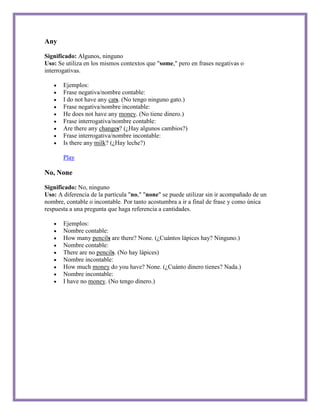 Any

Significado: Algunos, ninguno
Uso: Se utiliza en los mismos contextos que "some," pero en frases negativas o
interrogativas.

       Ejemplos:
       Frase negativa/nombre contable:
       I do not have any cats. (No tengo ninguno gato.)
       Frase negativa/nombre incontable:
       He does not have any money. (No tiene dinero.)
       Frase interrogativa/nombre contable:
       Are there any changes? (¿Hay algunos cambios?)
       Frase interrogativa/nombre incontable:
       Is there any milk? (¿Hay leche?)

       Play

No, None

Significado: No, ninguno
Uso: A diferencia de la partícula "no," "none" se puede utilizar sin ir acompañado de un
nombre, contable o incontable. Por tanto acostumbra a ir a final de frase y como única
respuesta a una pregunta que haga referencia a cantidades.

       Ejemplos:
       Nombre contable:
       How many pencils are there? None. (¿Cuántos lápices hay? Ninguno.)
       Nombre contable:
       There are no pencils. (No hay lápices)
       Nombre incontable:
       How much money do you have? None. (¿Cuánto dinero tienes? Nada.)
       Nombre incontable:
       I have no money. (No tengo dinero.)
 