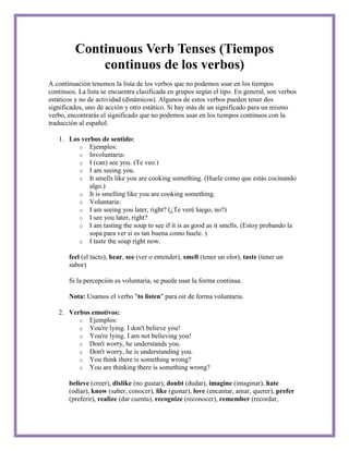 Continuous Verb Tenses (Tiempos
             continuos de los verbos)
A continuación tenemos la lista de los verbos que no podemos usar en los tiempos
continuos. La lista se encuentra clasificada en grupos según el tipo. En general, son verbos
estáticos y no de actividad (dinámicos). Algunos de estos verbos pueden tener dos
significados, uno de acción y otro estático. Si hay más de un significado para un mismo
verbo, encontrarás el significado que no podemos usar en los tiempos continuos con la
traducción al español.

   1. Los verbos de sentido:
         o Ejemplos:
         o Involuntaria:
         o I (can) see you. (Te veo.)
         o I am seeing you.
         o It smells like you are cooking something. (Huele como que estás cocinando
             algo.)
         o It is smelling like you are cooking something.
         o Voluntaria:
         o I am seeing you later, right? (¿Te veré luego, no?)
         o I see you later, right?
         o I am tasting the soup to see if it is as good as it smells. (Estoy probando la
             sopa para ver si es tan buena como huele. )
         o I taste the soup right now.

       feel (el tacto), hear, see (ver o entender), smell (tener un olor), taste (tener un
       sabor)

       Si la percepción es voluntaria, se puede usar la forma continua.

       Nota: Usamos el verbo "to listen" para oir de forma voluntaria.

   2. Verbos emotivos:
         o Ejemplos:
         o You're lying. I don't believe you!
         o You're lying. I am not believing you!
         o Don't worry, he understands you.
         o Don't worry, he is understanding you.
         o You think there is something wrong?
         o You are thinking there is something wrong?

       believe (creer), dislike (no gustar), doubt (dudar), imagine (imaginar), hate
       (odiar), know (saber, conocer), like (gustar), love (encantar, amar, querer), prefer
       (preferir), realize (dar cuenta), recognize (reconocer), remember (recordar,
 