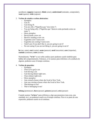 acordarse), suppose (suponer), think (creer), understand (entender, comprender),
   want (querer), wish (esperar)

3. Verbos de estado o verbos abstractos:
      o Ejemplos:
      o I am ill.
      o I am being ill.
      o You are silly. (*Significa que "eres tonto.")
      o You are being silly. (*Significa que "ahora te estás portando como un
         tonto.")
      o Otros ejemplos:
      o David needs a new car.
      o David is needing a new car.
      o Cigarettes cost 5 euros now.
      o Cigarettes are costing 5 euros now.
      o I don't care if you don't like it, you are going to eat it!
      o I'm not caring if you are not liking it, you are going to eat it!

   be (ser, estar), cost (costar), seem (parecer), need (necesitar), care (importar),
   contain (contener), exist (existir)

   Normalmente, "to be" es un verbo estático pero podemos usarlo también para
   hablar del comportamiento. Entonces, si lo usamos para referirnos a la conducta de
   alguien, podemos usar el tiempo continuo.

4. Verbos de posesión:
      o Ejemplos:
      o I have [I've got] a car.
      o I am having a car.
      o I am having dinner right now.
      o I have dinner right now.
      o Otros ejemplos:
      o Ann owned a house when she lived in New York.
      o Ann was owning a house when she lived in New York.
      o That belongs to me!
      o That is belonging to me!

   belong (pertenecer), have (poseer), possess (poseer), own (poseer)

   Cuando usamos "to have" para refirirnos a algo que poseemos (una cosa, una
   cantidad, etc.), no podemos usarlo en el tiempo continuo. Pero si es parte de una
   expresión, podemos usarlo en el continuo.
 