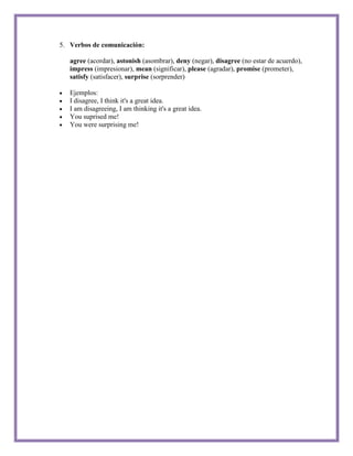 5. Verbos de comunicación:

   agree (acordar), astonish (asombrar), deny (negar), disagree (no estar de acuerdo),
   impress (impresionar), mean (significar), please (agradar), promise (prometer),
   satisfy (satisfacer), surprise (sorprender)

   Ejemplos:
   I disagree, I think it's a great idea.
   I am disagreeing, I am thinking it's a great idea.
   You suprised me!
   You were surprising me!
 