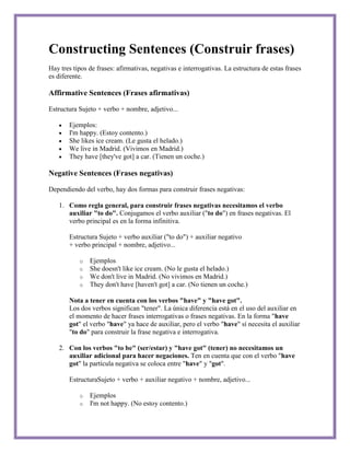 Constructing Sentences (Construir frases)
Hay tres tipos de frases: afirmativas, negativas e interrogativas. La estructura de estas frases
es diferente.

Affirmative Sentences (Frases afirmativas)

Estructura Sujeto + verbo + nombre, adjetivo...

       Ejemplos:
       I'm happy. (Estoy contento.)
       She likes ice cream. (Le gusta el helado.)
       We live in Madrid. (Vivimos en Madrid.)
       They have [they've got] a car. (Tienen un coche.)

Negative Sentences (Frases negativas)

Dependiendo del verbo, hay dos formas para construir frases negativas:

   1. Como regla general, para construir frases negativas necesitamos el verbo
      auxiliar "to do". Conjugamos el verbo auxiliar ("to do") en frases negativas. El
      verbo principal es en la forma infinitiva.

       Estructura Sujeto + verbo auxiliar ("to do") + auxiliar negativo
       + verbo principal + nombre, adjetivo...

           o   Ejemplos
           o   She doesn't like ice cream. (No le gusta el helado.)
           o   We don't live in Madrid. (No vivimos en Madrid.)
           o   They don't have [haven't got] a car. (No tienen un coche.)

       Nota a tener en cuenta con los verbos "have" y "have got".
       Los dos verbos significan "tener". La única diferencia está en el uso del auxiliar en
       el momento de hacer frases interrogativas o frases negativas. En la forma "have
       got" el verbo "have" ya hace de auxiliar, pero el verbo "have" sí necesita el auxiliar
       "to do" para construir la frase negativa e interrogativa.

   2. Con los verbos "to be" (ser/estar) y "have got" (tener) no necesitamos un
      auxiliar adicional para hacer negaciones. Ten en cuenta que con el verbo "have
      got" la partícula negativa se coloca entre "have" y "got".

       EstructuraSujeto + verbo + auxiliar negativo + nombre, adjetivo...

           o   Ejemplos
           o   I'm not happy. (No estoy contento.)
 