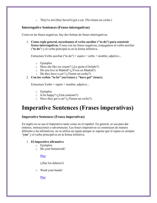 o   They've not [they haven't] got a car. (No tienen un coche.)

Interrogative Sentences (Frases interogativas)

Como en las frases negativas, hay dos formas de frases interrogativas.

   1. Como regla general, necesitamos el verbo auxiliar ("to do") para construir
      frases interrogativas. Como con las frases negativas, conjugamos el verbo auxiliar
      ("to do") y el verbo principal es en la forma infinitiva.

       Estructura Verbo auxiliar ("to do") + sujeto + verbo + nombre, adjetivo...

           oEjemplos
           oDoes she like ice cream? (¿Le gusta el helado?)
           oDo you live in Madrid? (¿Vives en Madrid?)
           oDo they have a car? (¿Tienen un coche?)
   2. Con los verbos "to be" (ser/estar) y "have got" (tener).

       Estructura Verbo + sujeto + nombre, adjetivo...

           o   Ejemplos
           o   Is he happy? (¿Está contento?)
           o   Have they got a car? (¿Tienen un coche?)


Imperative Sentences (Frases imperativas)
Imperative Sentences (Frases imperativas)

En inglés no se usa el imperativo tanto como en el español. En general, se usa para dar
órdenes, instrucciones o advertencias. Las frases imperativas se construyen de manera
diferente a las afirmativas: no se utiliza un sujeto porque se supone que el sujeto es siempre
"you" y el verbo principal es en la forma infinitiva.

   1. El imperativo afirmativo
          o Ejemplos:
          o Do your homework!

               Play

               (¡Haz los deberes!)

           o   Wash your hands!

               Play
 