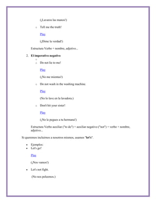 (¡Lavaros las manos!)

           o   Tell me the truth!

               Play

               (¡Dime la verdad!)

       Estructura Verbo + nombre, adjetivo...

   2. El imperativo negativo
           o
           o   Do not lie to me!

               Play

               (¡No me mientas!)

           o   Do not wash in the washing machine.

               Play

               (No lo lave en la lavadora.)

           o   Don't hit your sister!

               Play

               (¡No le pegues a tu hermana!)

       Estructura Verbo auxiliar ("to do") + auxiliar negativo ("not") + verbo + nombre,
       adjetivo...

Si queremos incluirnos a nosotros mismos, usamos "let's".

       Ejemplos:
       Let's go!

       Play

       (¡Nos vamos!)

       Let's not fight.

       (No nos peleemos.)
 