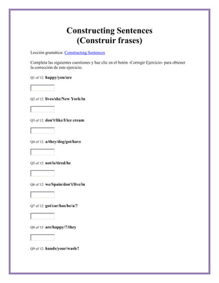 Constructing Sentences
                          (Construir frases)
Lección gramática: Constructing Sentences

Completa las siguientes cuestiones y haz clic en el botón -Corregir Ejercicio- para obtener
la corrección de este ejercicio.

Q1 of 12:   happy/you/are



Q2 of 12:   lives/she/New York/in



Q3 of 12:   don't/like/I/ice cream



Q4 of 12:   a/they/dog/got/have



Q5 of 12:   not/is/tired/he



Q6 of 12:   we/Spain/don't/live/in



Q7 of 12:   got/car/has/he/a/?



Q8 of 12:   are/happy/?/they



Q9 of 12:   hands/your/wash/!
 
