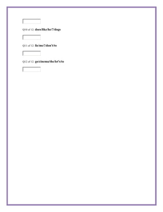 Q10 of 12:   does/like/he/?/dogs



Q11 of 12:   lie/me/!/don't/to



Q12 of 12:   go/cinema/the/let's/to
 