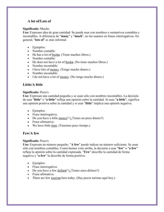 A lot of/Lots of

Significado: Mucho
Uso: Expresan idea de gran cantidad. Se puede usar con nombres o sustantivos contables e
incontables. A diferencia de "many" y "much", no las usamos en frases interrogativas. En
general, "lots of" es más informal.

        Ejemplos:
        Nombre contable:
        He has a lot of books. (Tiene muchos libros.)
        Nombre contable:
        He does not have a lot of books. (No tiene muchos libros.)
        Nombre incontable:
        I have lots of money. (Tengo mucho dinero.)
        Nombre incontable:
        I do not have a lot of money. (No tengo mucho dinero.)

Little/A little

Significado: Poco/s
Uso: Expresan una cantidad pequeña y se usan sólo con nombres incontables. La decisión
de usar "little" o "a little" refleja una opinión sobre la cantidad. Si usas "a little", significa
una opinión positiva sobre la cantidad y si usas "little" implica una opinión negativa.

        Ejemplos:
        Frase interrogativa:
        Do you have a little money? (¿Tienes un poco dinero?)
        Frase afirmativa:
        We have little time. (Tenemos poco tiempo.)

Few/A few

Significado: Poco/s
Uso: Expresan un número pequeño. "A few" puede indicar un número suficiente. Se usan
sólo con nombres contables. Como hemos visto arriba, la decisión a usar "few" o "a few"
refleja la opinión sobre la cantidad expresada. "Few" describe la cantidad de forma
negativa y "a few" la describe de forma positiva.

        Ejemplos:
        Frase interrogativa:
        Do you have a few dollars? (¿Tienes unos dólares?)
        Frase afirmativa:
        There are few tourists here today. (Hay pocos turistas aquí hoy.)
 