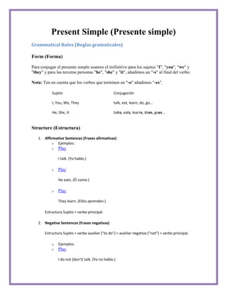 Present Simple (Presente simple)
Grammatical Rules (Reglas gramaticales)

Form (Forma)

Para conjugar el presente simple usamos el inifinitivo para los sujetos "I", "you", "we" y
"they" y para las terceras personas "he", "she" y "it", añadimos un "-s" al final del verbo.

Nota: Ten en cuenta que los verbos que terminen en "-o" añadimos "-es".

           Sujeto                                 Conjugación

           I, You, We, They                       talk, eat, learn, do, go...

           He, She, It                            talks, eats, learns, does, goes...


Structure (Estructura)

   1. Affirmative Sentences (Frases afirmativas)
          o Ejemplos:
           o   Play

               I talk. (Yo hablo.)

           o   Play

               He eats. (Él come.)

           o   Play

               They learn. (Ellos aprenden.)

       Estructura Sujeto + verbo principal.

   2. Negative Sentences (Frases negativas)

       Estructura Sujeto + verbo auxiliar ("to do") + auxiliar negativo ("not") + verbo principal.

           o   Ejemplos:
           o   Play

               I do not [don't] talk. (Yo no hablo.)
 