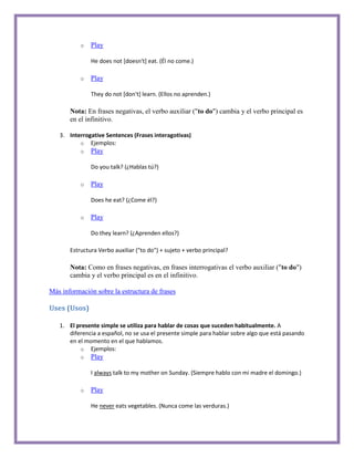 o   Play

               He does not [doesn't] eat. (Él no come.)

           o   Play

               They do not [don't] learn. (Ellos no aprenden.)

       Nota: En frases negativas, el verbo auxiliar ("to do") cambia y el verbo principal es
       en el infinitivo.

   3. Interrogative Sentences (Frases interagotivas)
          o Ejemplos:
           o   Play

               Do you talk? (¿Hablas tú?)

           o   Play

               Does he eat? (¿Come él?)

           o   Play

               Do they learn? (¿Aprenden ellos?)

       Estructura Verbo auxiliar ("to do") + sujeto + verbo principal?

       Nota: Como en frases negativas, en frases interrogativas el verbo auxiliar ("to do")
       cambia y el verbo principal es en el infinitivo.

Más información sobre la estructura de frases

Uses (Usos)

   1. El presente simple se utiliza para hablar de cosas que suceden habitualmente. A
      diferencia a español, no se usa el presente simple para hablar sobre algo que está pasando
      en el momento en el que hablamos.
          o Ejemplos:
           o   Play

               I always talk to my mother on Sunday. (Siempre hablo con mi madre el domingo.)

           o   Play

               He never eats vegetables. (Nunca come las verduras.)
 