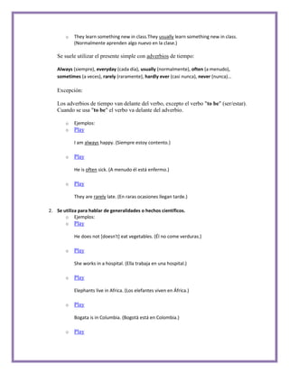 o   They learn something new in class.They usually learn something new in class.
           (Normalmente aprenden algo nuevo en la clase.)

   Se suele utilizar el presente simple con adverbios de tiempo:

   Always (siempre), everyday (cada día), usually (normalmente), often (a menudo),
   sometimes (a veces), rarely (raramente), hardly ever (casi nunca), never (nunca)...

   Excepción:

   Los adverbios de tiempo van delante del verbo, excepto el verbo "to be" (ser/estar).
   Cuando se usa "to be" el verbo va delante del adverbio.

       o   Ejemplos:
       o   Play

           I am always happy. (Siempre estoy contento.)

       o   Play

           He is often sick. (A menudo él está enfermo.)

       o   Play

           They are rarely late. (En raras ocasiones llegan tarde.)

2. Se utiliza para hablar de generalidades o hechos científicos.
       o Ejemplos:
       o   Play

           He does not [doesn't] eat vegetables. (Él no come verduras.)

       o   Play

           She works in a hospital. (Ella trabaja en una hospital.)

       o   Play

           Elephants live in Africa. (Los elefantes viven en África.)

       o   Play

           Bogata is in Columbia. (Bogotà está en Colombia.)

       o   Play
 