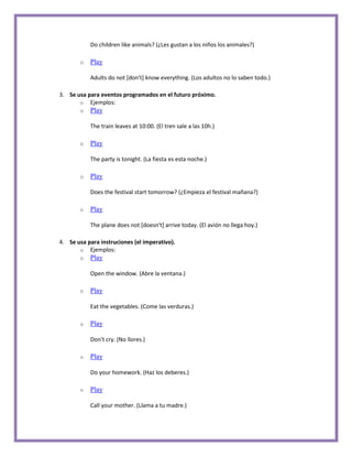Do children like animals? (¿Les gustan a los niños los animales?)

       o   Play

           Adults do not [don't] know everything. (Los adultos no lo saben todo.)

3. Se usa para eventos programados en el futuro próximo.
       o Ejemplos:
       o   Play

           The train leaves at 10:00. (El tren sale a las 10h.)

       o   Play

           The party is tonight. (La fiesta es esta noche.)

       o   Play

           Does the festival start tomorrow? (¿Empieza el festival mañana?)

       o   Play

           The plane does not [doesn't] arrive today. (El avión no llega hoy.)

4. Se usa para instruciones (el imperativo).
       o Ejemplos:
       o   Play

           Open the window. (Abre la ventana.)

       o   Play

           Eat the vegetables. (Come las verduras.)

       o   Play

           Don't cry. (No llores.)

       o   Play

           Do your homework. (Haz los deberes.)

       o   Play

           Call your mother. (Llama a tu madre.)
 