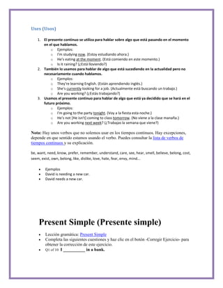 Uses (Usos)

    1. El presente continuo se utiliza para hablar sobre algo que está pasando en el momento
       en el que hablamos.
           o Ejemplos:
           o I'm studying now. (Estoy estudiando ahora.)
           o He's eating at the moment. (Está comiendo en este momento.)
           o Is it raining? (¿Está lloviendo?)
    2. También lo usamos para hablar de algo que está sucediendo en la actualidad pero no
       necesariamente cuando hablamos.
           o Ejemplos:
           o They're learning English. (Están aprendiendo inglés.)
           o She's currently looking for a job. (Actualmente está buscando un trabajo.)
           o Are you working? (¿Estás trabajando?)
    3. Usamos el presente continuo para hablar de algo que está ya decidido que se hará en el
       futuro próximo.
           o Ejemplos:
           o I'm going to the party tonight. (Voy a la fiesta esta noche.)
           o He's not [He isn't] coming to class tomorrow. (No viene a la clase manaña.)
           o Are you working next week? (¿Trabajas la semana que viene?)

Nota: Hay unos verbos que no solemos usar en los tiempos continuos. Hay excepciones,
depende en que sentido estamos usando el verbo. Puedes consultar la lista de verbos de
tiempos continuos y su explicación.

be, want, need, know, prefer, remember, understand, care, see, hear, smell, believe, belong, cost,
seem, exist, own, belong, like, dislike, love, hate, fear, envy, mind...

        Ejemplos
        David is needing a new car.
        David needs a new car.




    Present Simple (Presente simple)
        Lección gramática: Present Simple
        Completa las siguientes cuestiones y haz clic en el botón -Corregir Ejercicio- para
        obtener la corrección de este ejercicio.
        Q1 of 10: I __________ in a bank.
 