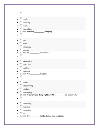 works
    working
    work
    is working
Q2 of 10: Barbara __________ everyday.




    run
    runs
    is running
    running
        He __________ in Canada.
Q3 of 10:




    doesn't live
    don't live
    not live
    not lives
Q4 of 10: We __________ English.




    studys
    are studying
    studies
    is studying
Q5 of 10: What are you doing right now? I __________ my homework.




    am doing
    is doing
    are doing
    do
Q6 of 10:   We __________ to the cinema next weekend.
 